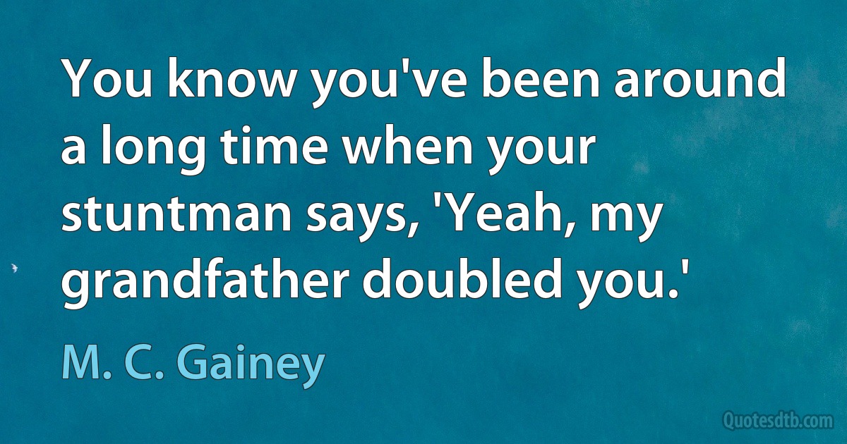 You know you've been around a long time when your stuntman says, 'Yeah, my grandfather doubled you.' (M. C. Gainey)