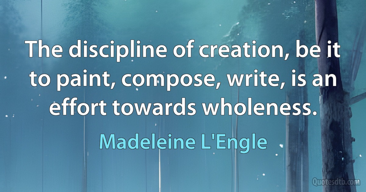 The discipline of creation, be it to paint, compose, write, is an effort towards wholeness. (Madeleine L'Engle)