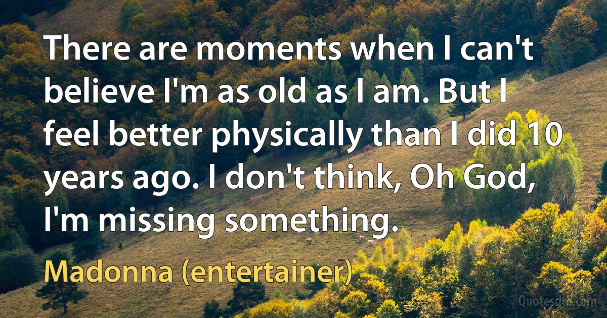 There are moments when I can't believe I'm as old as I am. But I feel better physically than I did 10 years ago. I don't think, Oh God, I'm missing something. (Madonna (entertainer))