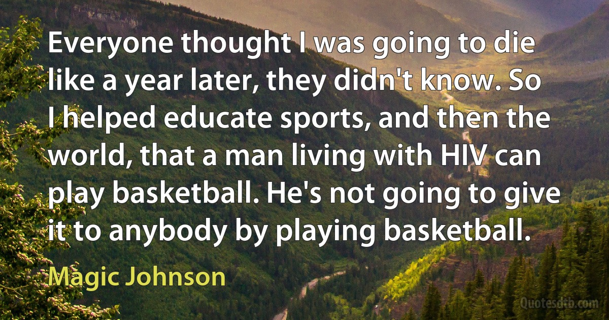 Everyone thought I was going to die like a year later, they didn't know. So I helped educate sports, and then the world, that a man living with HIV can play basketball. He's not going to give it to anybody by playing basketball. (Magic Johnson)