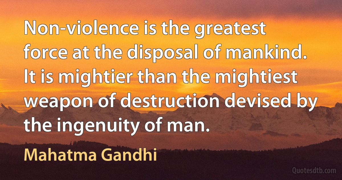 Non-violence is the greatest force at the disposal of mankind. It is mightier than the mightiest weapon of destruction devised by the ingenuity of man. (Mahatma Gandhi)