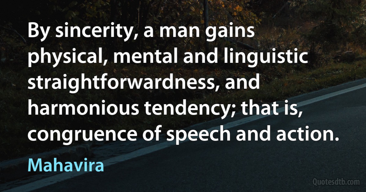 By sincerity, a man gains physical, mental and linguistic straightforwardness, and harmonious tendency; that is, congruence of speech and action. (Mahavira)