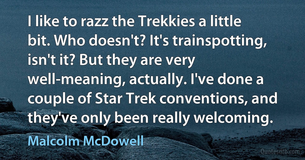 I like to razz the Trekkies a little bit. Who doesn't? It's trainspotting, isn't it? But they are very well-meaning, actually. I've done a couple of Star Trek conventions, and they've only been really welcoming. (Malcolm McDowell)