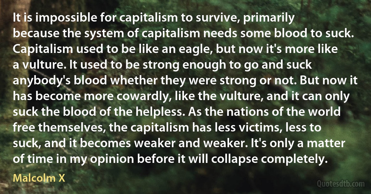 It is impossible for capitalism to survive, primarily because the system of capitalism needs some blood to suck. Capitalism used to be like an eagle, but now it's more like a vulture. It used to be strong enough to go and suck anybody's blood whether they were strong or not. But now it has become more cowardly, like the vulture, and it can only suck the blood of the helpless. As the nations of the world free themselves, the capitalism has less victims, less to suck, and it becomes weaker and weaker. It's only a matter of time in my opinion before it will collapse completely. (Malcolm X)