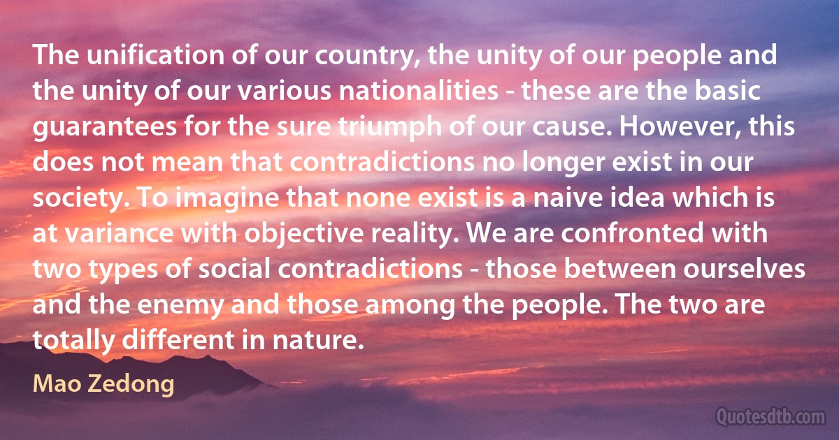 The unification of our country, the unity of our people and the unity of our various nationalities - these are the basic guarantees for the sure triumph of our cause. However, this does not mean that contradictions no longer exist in our society. To imagine that none exist is a naive idea which is at variance with objective reality. We are confronted with two types of social contradictions - those between ourselves and the enemy and those among the people. The two are totally different in nature. (Mao Zedong)