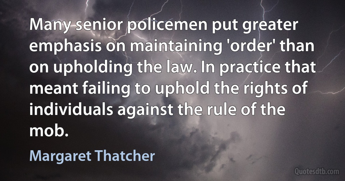 Many senior policemen put greater emphasis on maintaining 'order' than on upholding the law. In practice that meant failing to uphold the rights of individuals against the rule of the mob. (Margaret Thatcher)