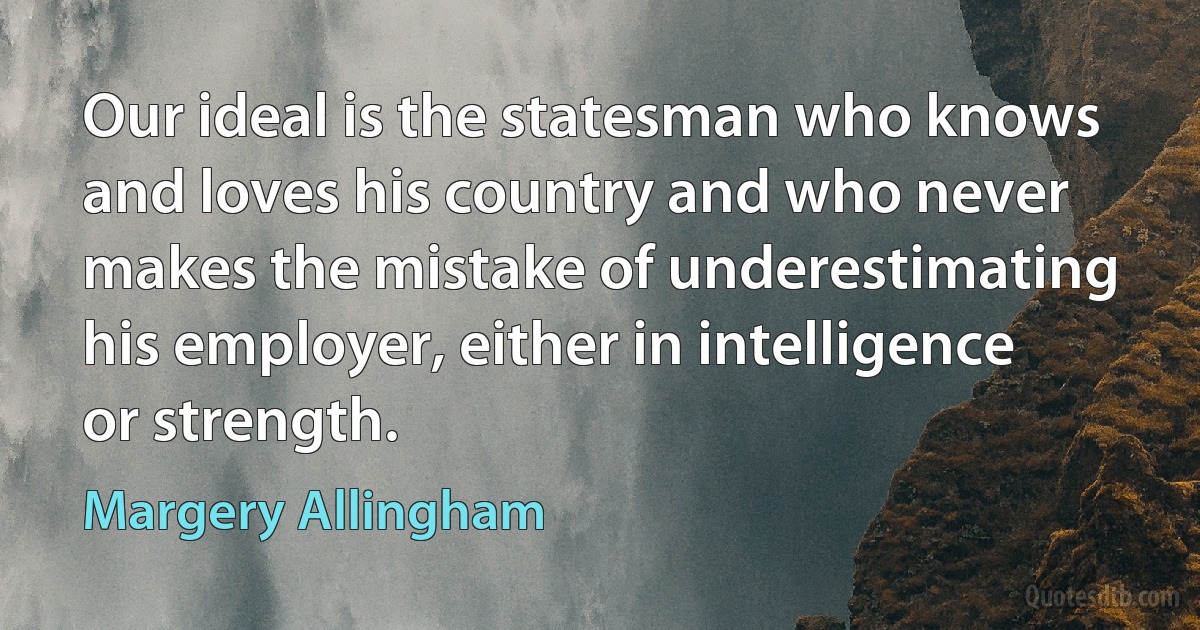 Our ideal is the statesman who knows and loves his country and who never makes the mistake of underestimating his employer, either in intelligence or strength. (Margery Allingham)