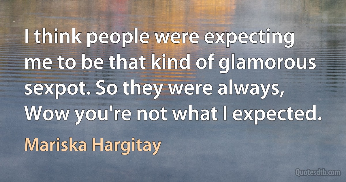 I think people were expecting me to be that kind of glamorous sexpot. So they were always, Wow you're not what I expected. (Mariska Hargitay)