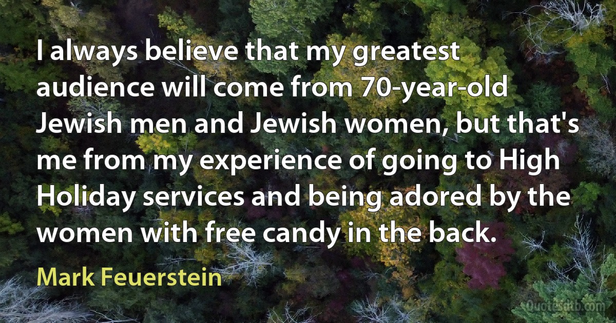 I always believe that my greatest audience will come from 70-year-old Jewish men and Jewish women, but that's me from my experience of going to High Holiday services and being adored by the women with free candy in the back. (Mark Feuerstein)