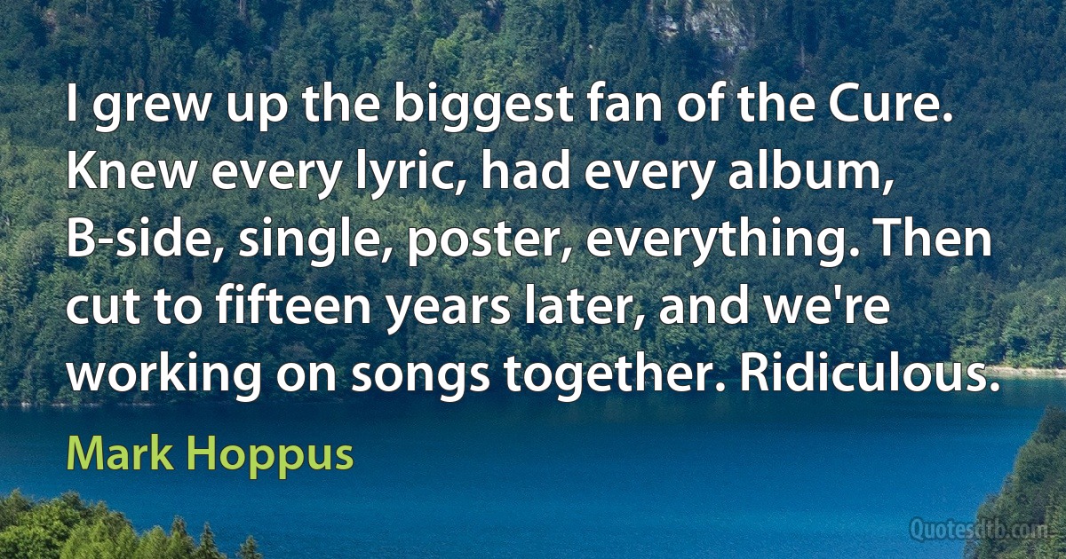 I grew up the biggest fan of the Cure. Knew every lyric, had every album, B-side, single, poster, everything. Then cut to fifteen years later, and we're working on songs together. Ridiculous. (Mark Hoppus)