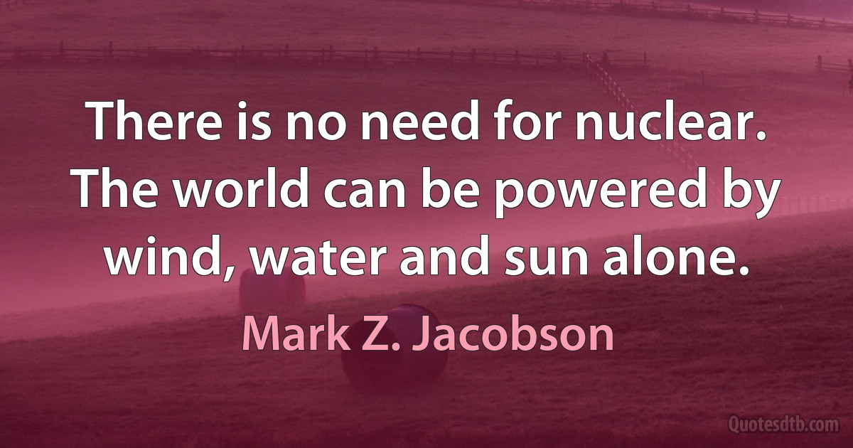 There is no need for nuclear. The world can be powered by wind, water and sun alone. (Mark Z. Jacobson)