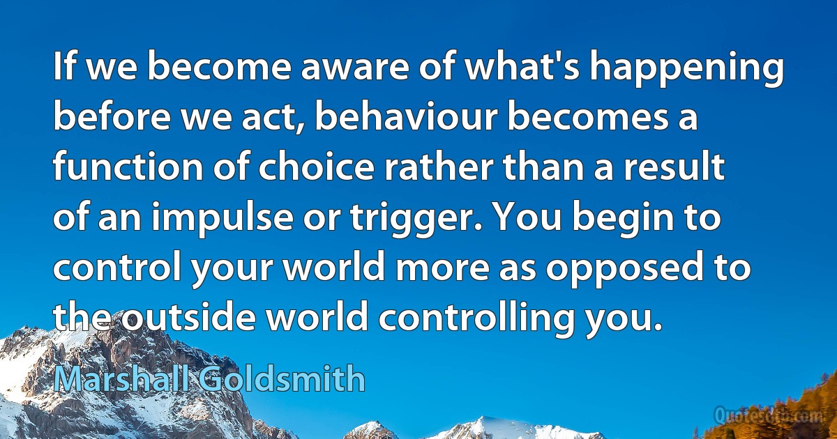 If we become aware of what's happening before we act, behaviour becomes a function of choice rather than a result of an impulse or trigger. You begin to control your world more as opposed to the outside world controlling you. (Marshall Goldsmith)