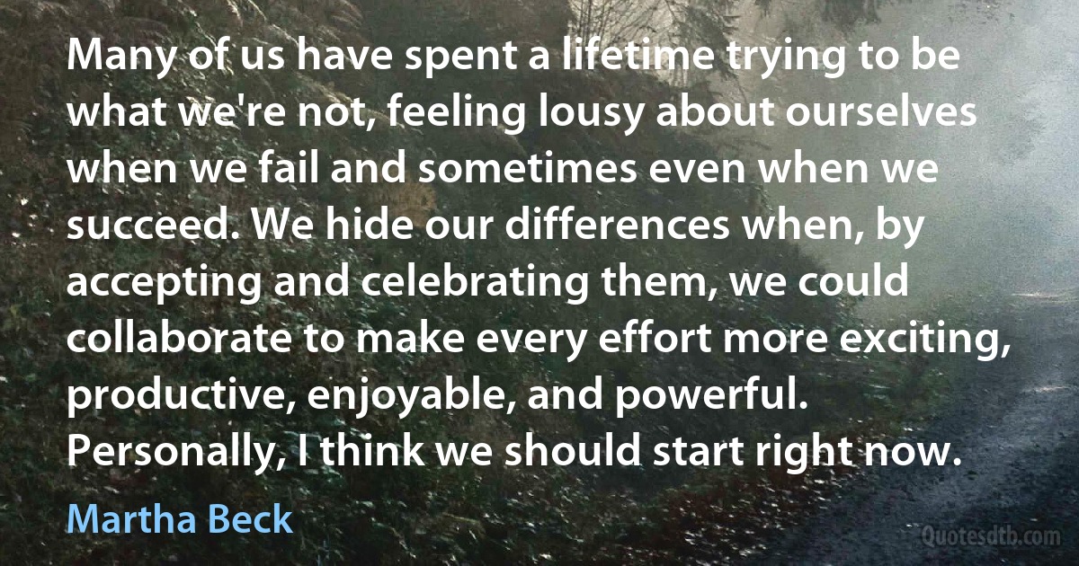 Many of us have spent a lifetime trying to be what we're not, feeling lousy about ourselves when we fail and sometimes even when we succeed. We hide our differences when, by accepting and celebrating them, we could collaborate to make every effort more exciting, productive, enjoyable, and powerful. Personally, I think we should start right now. (Martha Beck)