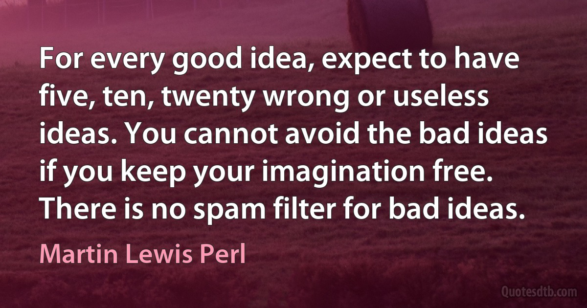 For every good idea, expect to have five, ten, twenty wrong or useless ideas. You cannot avoid the bad ideas if you keep your imagination free. There is no spam filter for bad ideas. (Martin Lewis Perl)