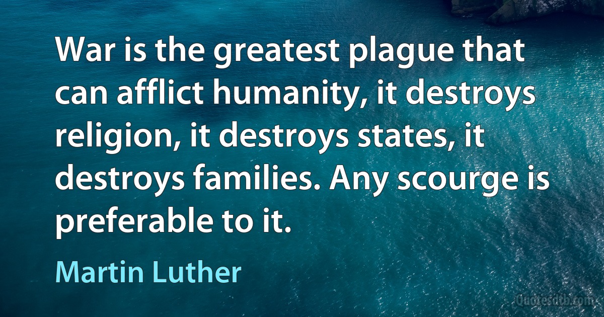 War is the greatest plague that can afflict humanity, it destroys religion, it destroys states, it destroys families. Any scourge is preferable to it. (Martin Luther)