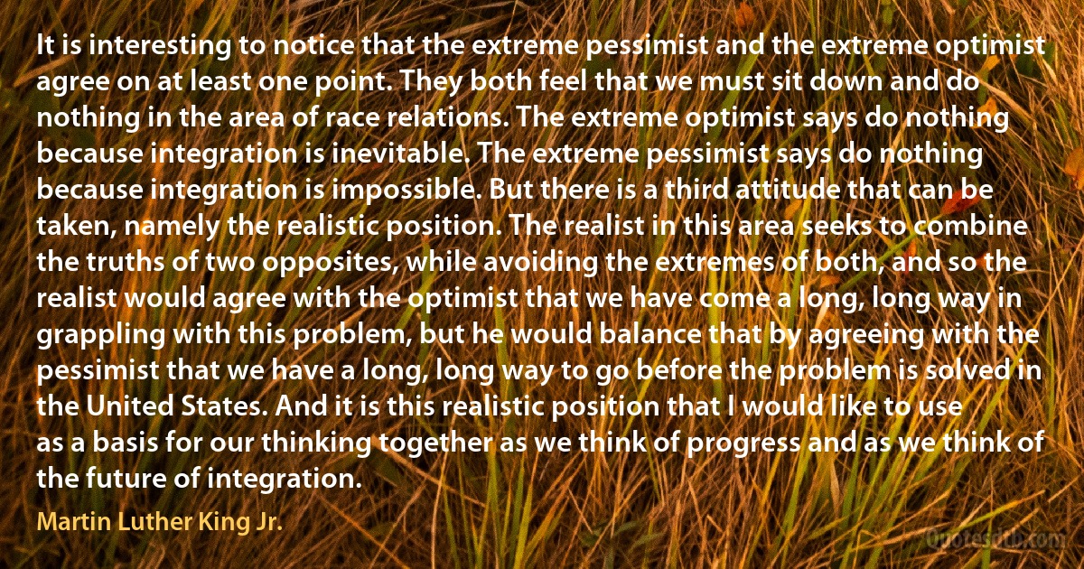 It is interesting to notice that the extreme pessimist and the extreme optimist agree on at least one point. They both feel that we must sit down and do nothing in the area of race relations. The extreme optimist says do nothing because integration is inevitable. The extreme pessimist says do nothing because integration is impossible. But there is a third attitude that can be taken, namely the realistic position. The realist in this area seeks to combine the truths of two opposites, while avoiding the extremes of both, and so the realist would agree with the optimist that we have come a long, long way in grappling with this problem, but he would balance that by agreeing with the pessimist that we have a long, long way to go before the problem is solved in the United States. And it is this realistic position that I would like to use as a basis for our thinking together as we think of progress and as we think of the future of integration. (Martin Luther King Jr.)