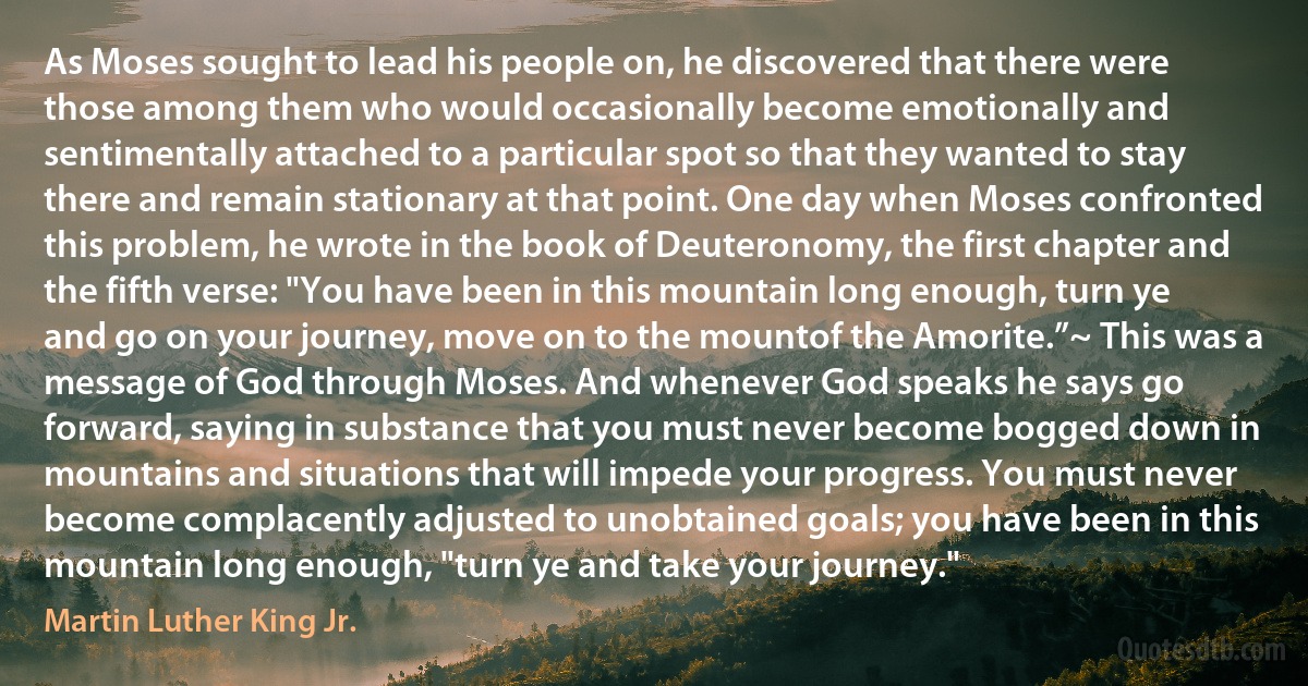 As Moses sought to lead his people on, he discovered that there were those among them who would occasionally become emotionally and sentimentally attached to a particular spot so that they wanted to stay there and remain stationary at that point. One day when Moses confronted this problem, he wrote in the book of Deuteronomy, the first chapter and the fifth verse: "You have been in this mountain long enough, turn ye and go on your journey, move on to the mountof the Amorite.”~ This was a message of God through Moses. And whenever God speaks he says go forward, saying in substance that you must never become bogged down in mountains and situations that will impede your progress. You must never become complacently adjusted to unobtained goals; you have been in this mountain long enough, "turn ye and take your journey." (Martin Luther King Jr.)