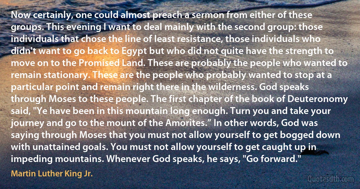 Now certainly, one could almost preach a sermon from either of these groups. This evening I want to deal mainly with the second group: those individuals that chose the line of least resistance, those individuals who didn't want to go back to Egypt but who did not quite have the strength to move on to the Promised Land. These are probably the people who wanted to remain stationary. These are the people who probably wanted to stop at a particular point and remain right there in the wilderness. God speaks through Moses to these people. The first chapter of the book of Deuteronomy said, "Ye have been in this mountain long enough. Turn you and take your journey and go to the mount of the Amorites.” In other words, God was saying through Moses that you must not allow yourself to get bogged down with unattained goals. You must not allow yourself to get caught up in impeding mountains. Whenever God speaks, he says, "Go forward." (Martin Luther King Jr.)