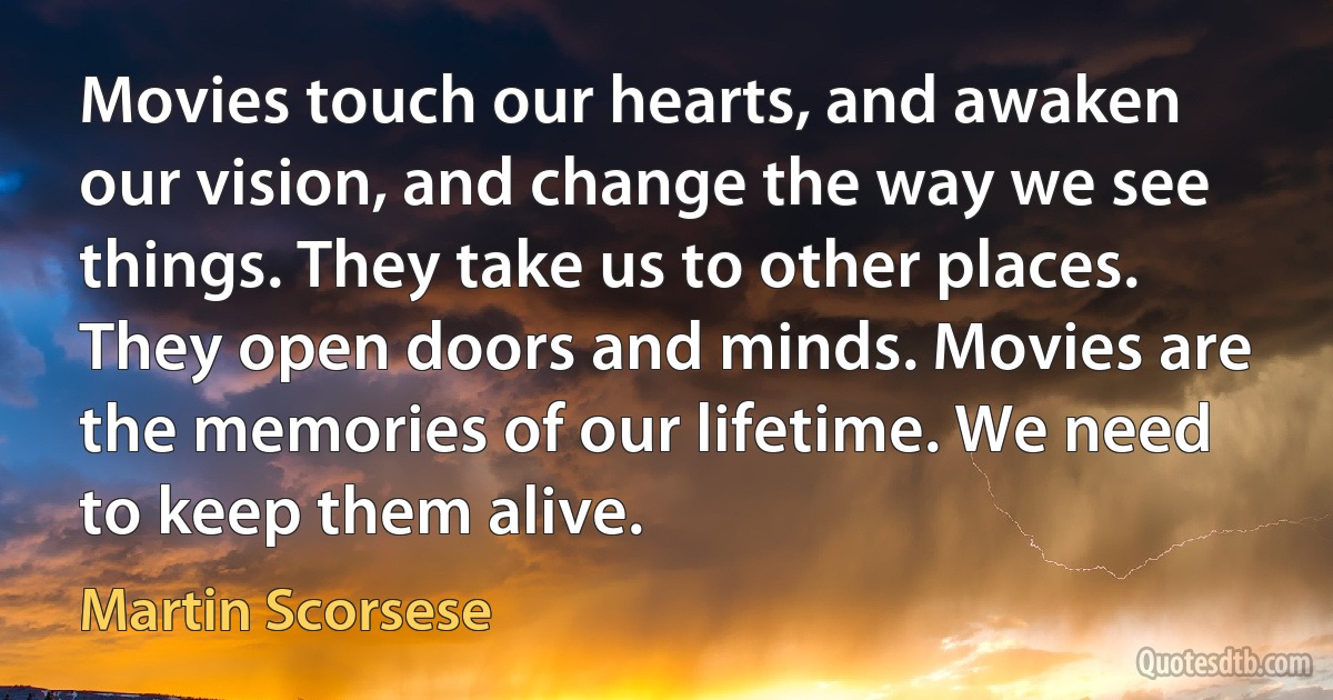 Movies touch our hearts, and awaken our vision, and change the way we see things. They take us to other places. They open doors and minds. Movies are the memories of our lifetime. We need to keep them alive. (Martin Scorsese)