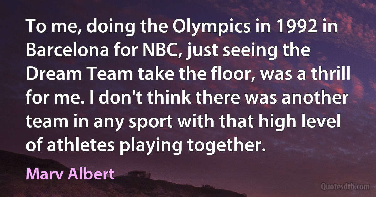 To me, doing the Olympics in 1992 in Barcelona for NBC, just seeing the Dream Team take the floor, was a thrill for me. I don't think there was another team in any sport with that high level of athletes playing together. (Marv Albert)