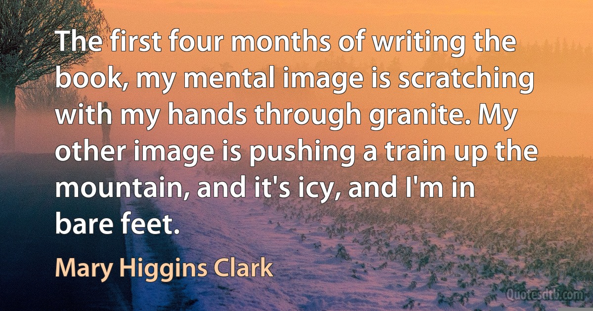 The first four months of writing the book, my mental image is scratching with my hands through granite. My other image is pushing a train up the mountain, and it's icy, and I'm in bare feet. (Mary Higgins Clark)