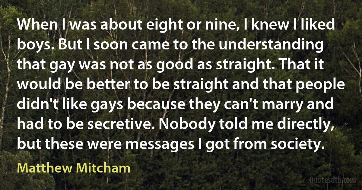 When I was about eight or nine, I knew I liked boys. But I soon came to the understanding that gay was not as good as straight. That it would be better to be straight and that people didn't like gays because they can't marry and had to be secretive. Nobody told me directly, but these were messages I got from society. (Matthew Mitcham)