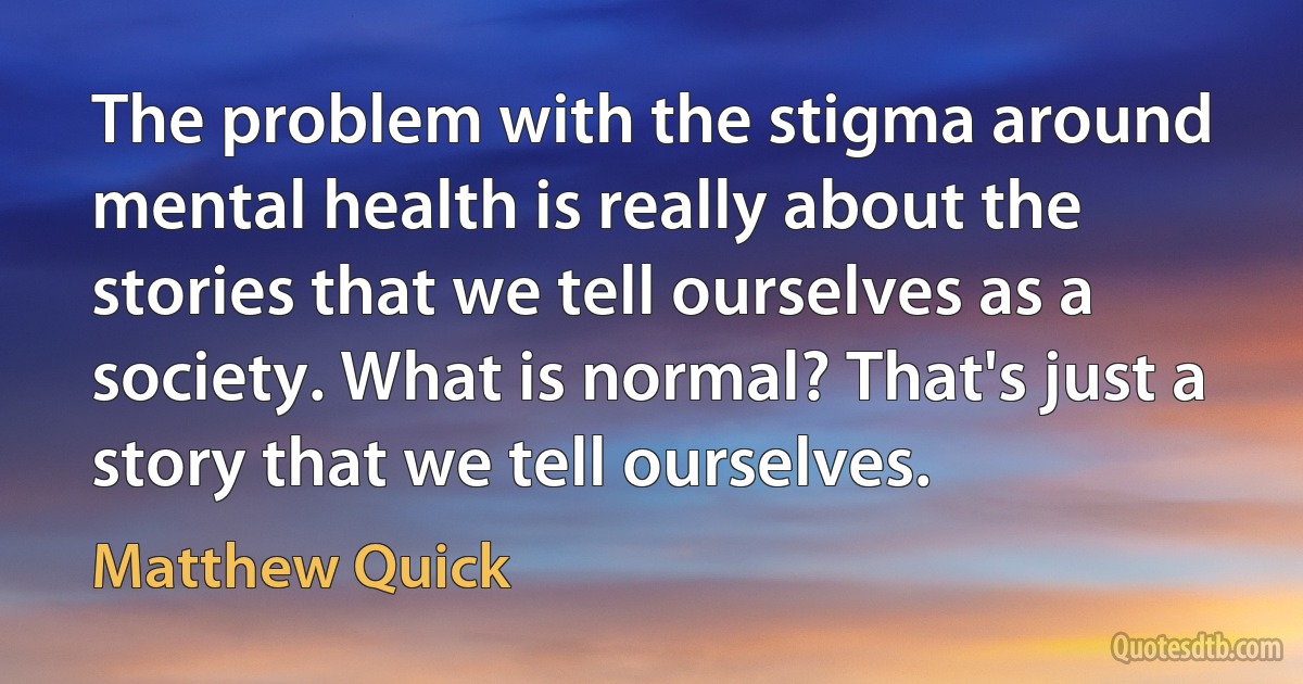 The problem with the stigma around mental health is really about the stories that we tell ourselves as a society. What is normal? That's just a story that we tell ourselves. (Matthew Quick)