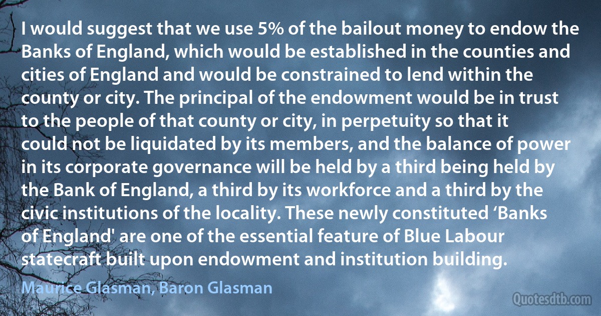 I would suggest that we use 5% of the bailout money to endow the Banks of England, which would be established in the counties and cities of England and would be constrained to lend within the county or city. The principal of the endowment would be in trust to the people of that county or city, in perpetuity so that it could not be liquidated by its members, and the balance of power in its corporate governance will be held by a third being held by the Bank of England, a third by its workforce and a third by the civic institutions of the locality. These newly constituted ‘Banks of England' are one of the essential feature of Blue Labour statecraft built upon endowment and institution building. (Maurice Glasman, Baron Glasman)