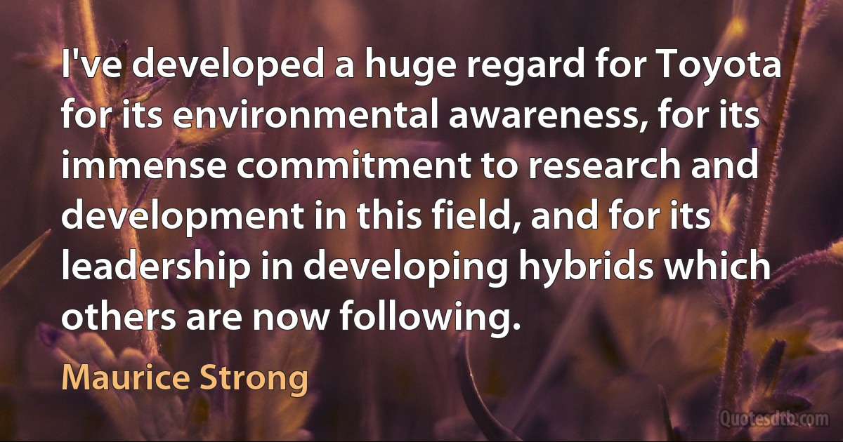 I've developed a huge regard for Toyota for its environmental awareness, for its immense commitment to research and development in this field, and for its leadership in developing hybrids which others are now following. (Maurice Strong)