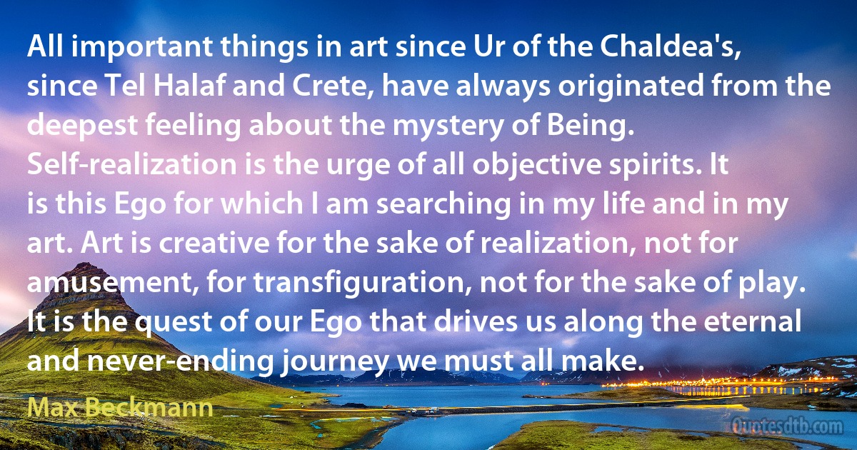 All important things in art since Ur of the Chaldea's, since Tel Halaf and Crete, have always originated from the deepest feeling about the mystery of Being. Self-realization is the urge of all objective spirits. It is this Ego for which I am searching in my life and in my art. Art is creative for the sake of realization, not for amusement, for transfiguration, not for the sake of play. It is the quest of our Ego that drives us along the eternal and never-ending journey we must all make. (Max Beckmann)