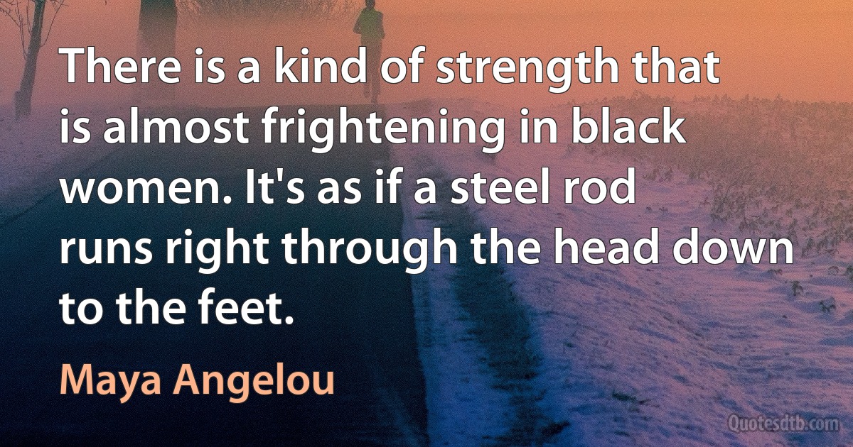 There is a kind of strength that is almost frightening in black women. It's as if a steel rod runs right through the head down to the feet. (Maya Angelou)