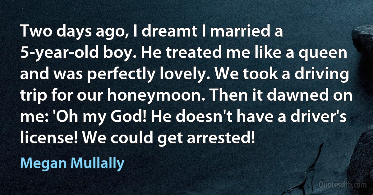 Two days ago, I dreamt I married a 5-year-old boy. He treated me like a queen and was perfectly lovely. We took a driving trip for our honeymoon. Then it dawned on me: 'Oh my God! He doesn't have a driver's license! We could get arrested! (Megan Mullally)