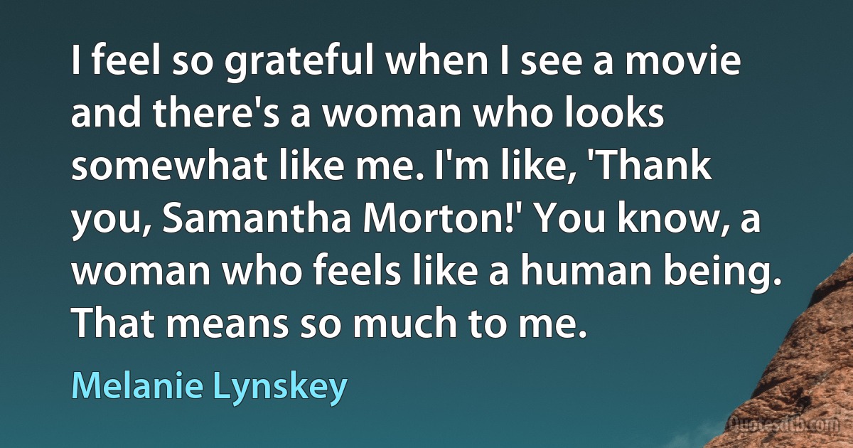 I feel so grateful when I see a movie and there's a woman who looks somewhat like me. I'm like, 'Thank you, Samantha Morton!' You know, a woman who feels like a human being. That means so much to me. (Melanie Lynskey)