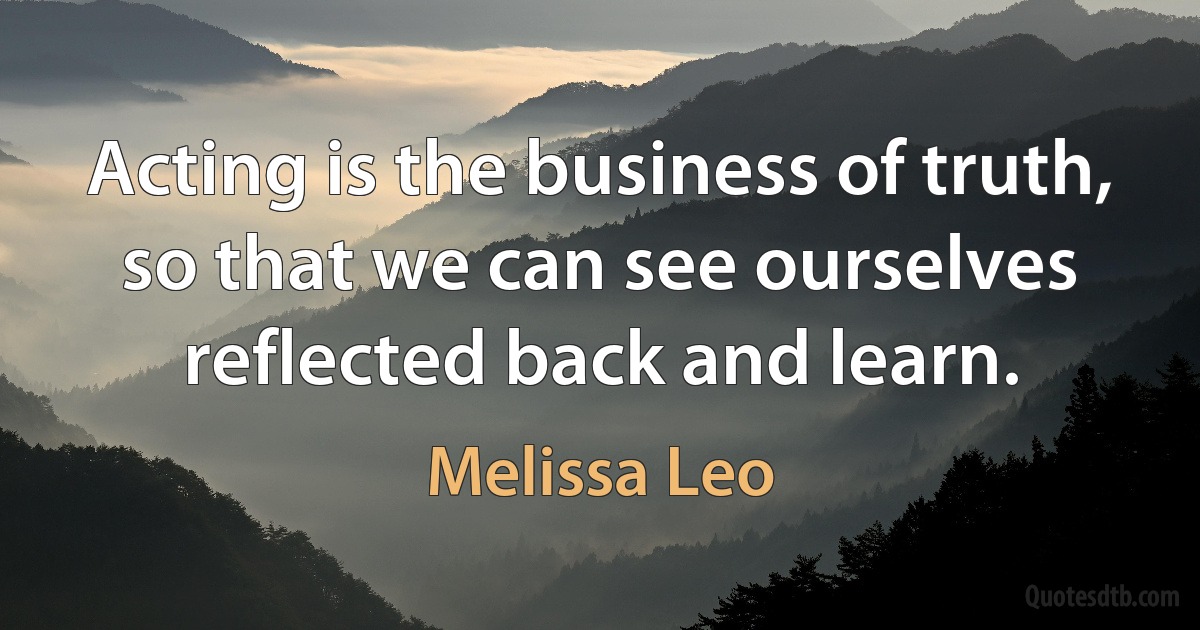 Acting is the business of truth, so that we can see ourselves reflected back and learn. (Melissa Leo)