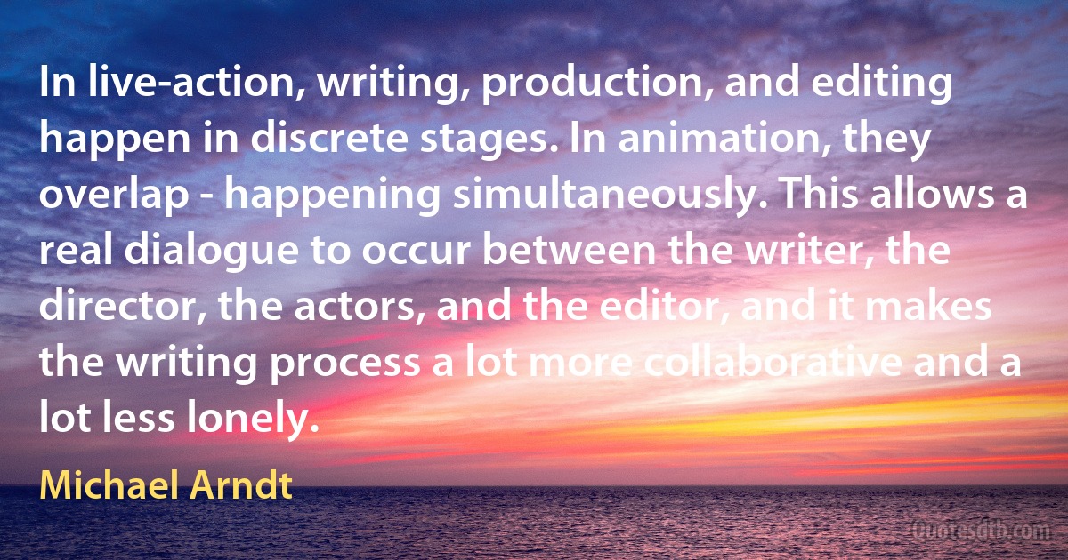 In live-action, writing, production, and editing happen in discrete stages. In animation, they overlap - happening simultaneously. This allows a real dialogue to occur between the writer, the director, the actors, and the editor, and it makes the writing process a lot more collaborative and a lot less lonely. (Michael Arndt)