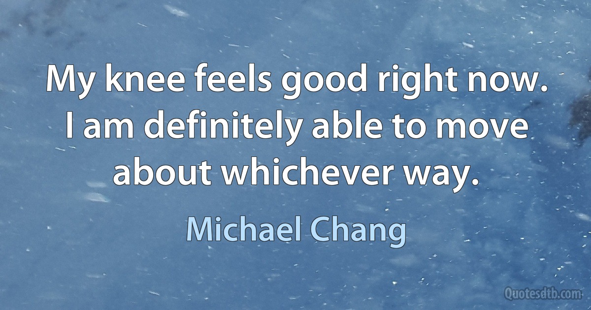 My knee feels good right now. I am definitely able to move about whichever way. (Michael Chang)