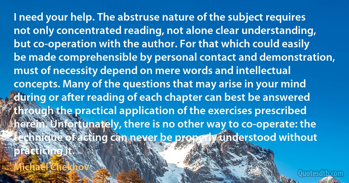 I need your help. The abstruse nature of the subject requires not only concentrated reading, not alone clear understanding, but co-operation with the author. For that which could easily be made comprehensible by personal contact and demonstration, must of necessity depend on mere words and intellectual concepts. Many of the questions that may arise in your mind during or after reading of each chapter can best be answered through the practical application of the exercises prescribed herein. Unfortunately, there is no other way to co-operate: the technique of acting can never be properly understood without practicing it. (Michael Chekhov)