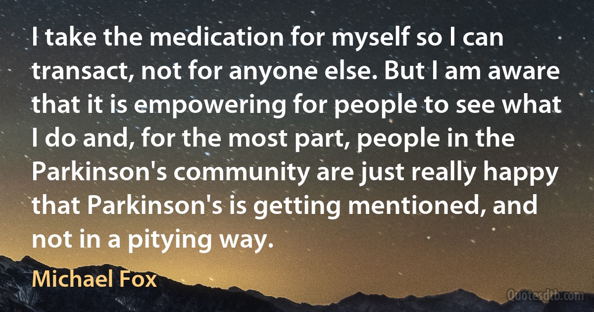 I take the medication for myself so I can transact, not for anyone else. But I am aware that it is empowering for people to see what I do and, for the most part, people in the Parkinson's community are just really happy that Parkinson's is getting mentioned, and not in a pitying way. (Michael Fox)