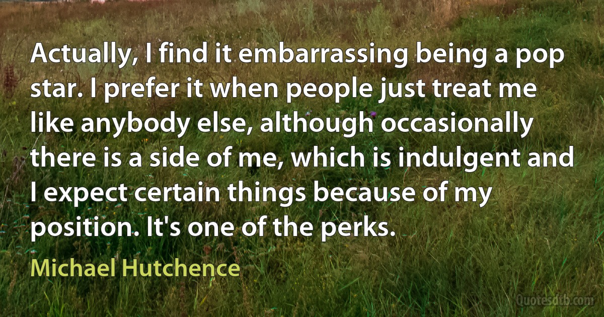 Actually, I find it embarrassing being a pop star. I prefer it when people just treat me like anybody else, although occasionally there is a side of me, which is indulgent and I expect certain things because of my position. It's one of the perks. (Michael Hutchence)