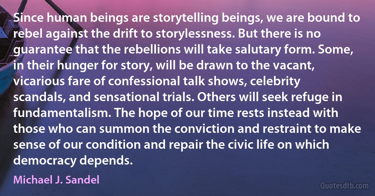 Since human beings are storytelling beings, we are bound to rebel against the drift to storylessness. But there is no guarantee that the rebellions will take salutary form. Some, in their hunger for story, will be drawn to the vacant, vicarious fare of confessional talk shows, celebrity scandals, and sensational trials. Others will seek refuge in fundamentalism. The hope of our time rests instead with those who can summon the conviction and restraint to make sense of our condition and repair the civic life on which democracy depends. (Michael J. Sandel)