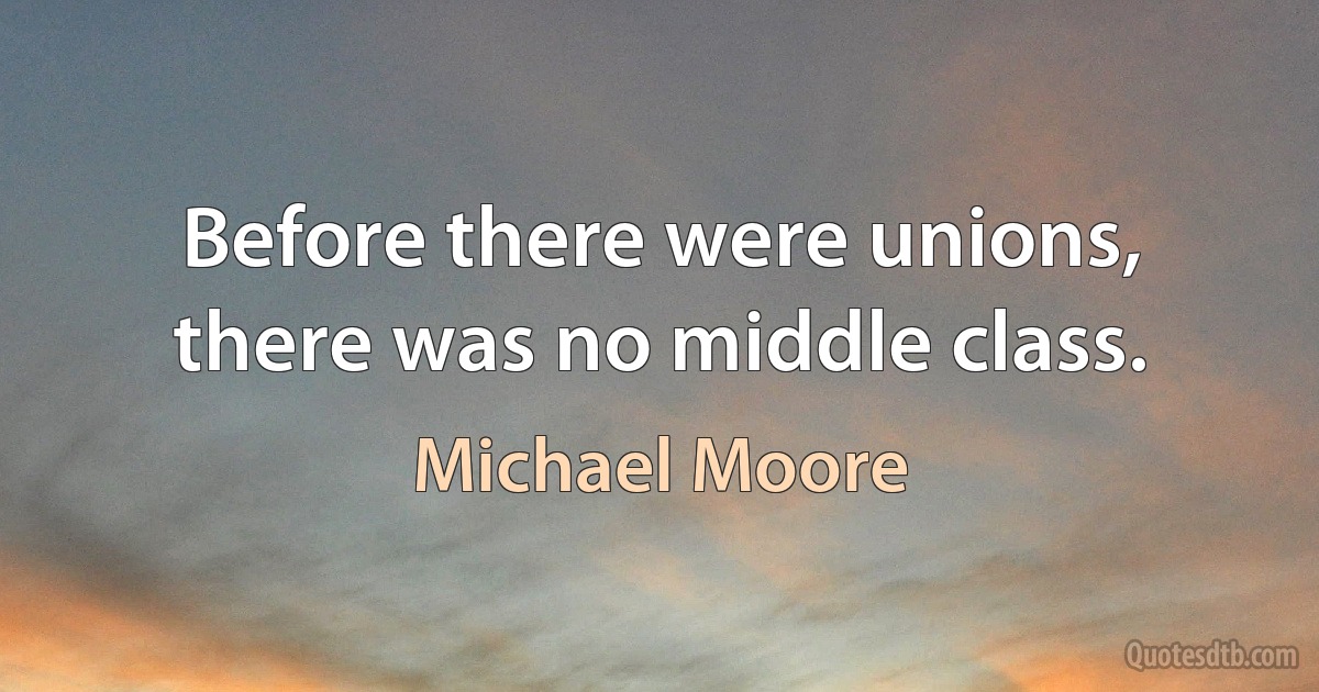 Before there were unions, there was no middle class. (Michael Moore)