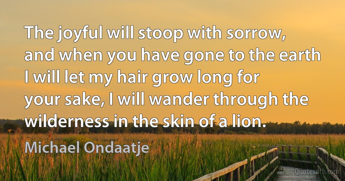 The joyful will stoop with sorrow, and when you have gone to the earth I will let my hair grow long for your sake, I will wander through the wilderness in the skin of a lion. (Michael Ondaatje)