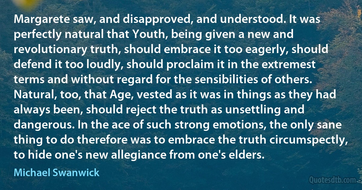 Margarete saw, and disapproved, and understood. It was perfectly natural that Youth, being given a new and revolutionary truth, should embrace it too eagerly, should defend it too loudly, should proclaim it in the extremest terms and without regard for the sensibilities of others. Natural, too, that Age, vested as it was in things as they had always been, should reject the truth as unsettling and dangerous. In the ace of such strong emotions, the only sane thing to do therefore was to embrace the truth circumspectly, to hide one's new allegiance from one's elders. (Michael Swanwick)