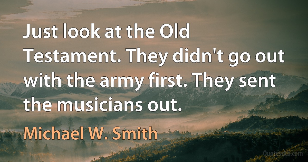 Just look at the Old Testament. They didn't go out with the army first. They sent the musicians out. (Michael W. Smith)