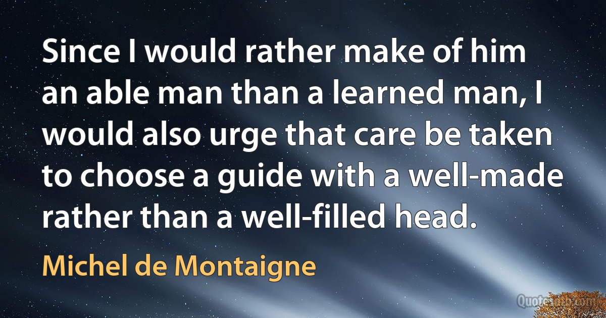 Since I would rather make of him an able man than a learned man, I would also urge that care be taken to choose a guide with a well-made rather than a well-filled head. (Michel de Montaigne)