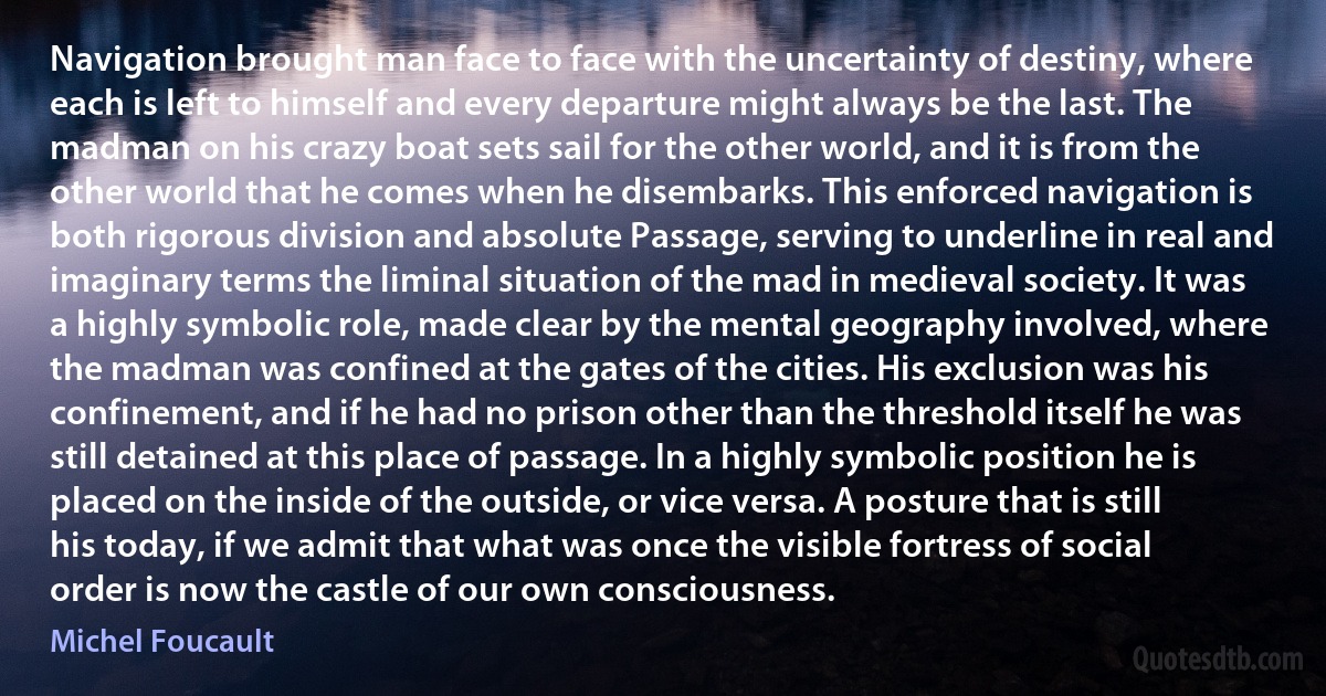 Navigation brought man face to face with the uncertainty of destiny, where each is left to himself and every departure might always be the last. The madman on his crazy boat sets sail for the other world, and it is from the other world that he comes when he disembarks. This enforced navigation is both rigorous division and absolute Passage, serving to underline in real and imaginary terms the liminal situation of the mad in medieval society. It was a highly symbolic role, made clear by the mental geography involved, where the madman was confined at the gates of the cities. His exclusion was his confinement, and if he had no prison other than the threshold itself he was still detained at this place of passage. In a highly symbolic position he is placed on the inside of the outside, or vice versa. A posture that is still his today, if we admit that what was once the visible fortress of social order is now the castle of our own consciousness. (Michel Foucault)