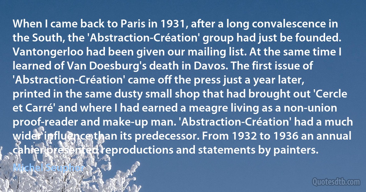 When I came back to Paris in 1931, after a long convalescence in the South, the 'Abstraction-Création' group had just be founded. Vantongerloo had been given our mailing list. At the same time I learned of Van Doesburg's death in Davos. The first issue of 'Abstraction-Création' came off the press just a year later, printed in the same dusty small shop that had brought out 'Cercle et Carré' and where I had earned a meagre living as a non-union proof-reader and make-up man. 'Abstraction-Création' had a much wider influence than its predecessor. From 1932 to 1936 an annual cahier presented reproductions and statements by painters. (Michel Seuphor)