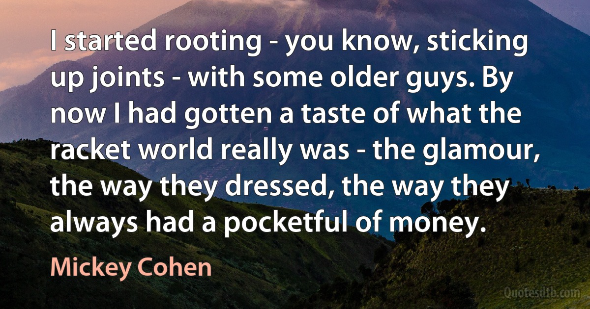 I started rooting - you know, sticking up joints - with some older guys. By now I had gotten a taste of what the racket world really was - the glamour, the way they dressed, the way they always had a pocketful of money. (Mickey Cohen)