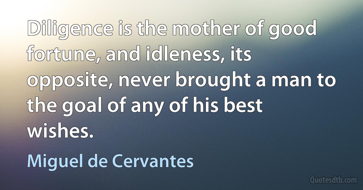 Diligence is the mother of good fortune, and idleness, its opposite, never brought a man to the goal of any of his best wishes. (Miguel de Cervantes)