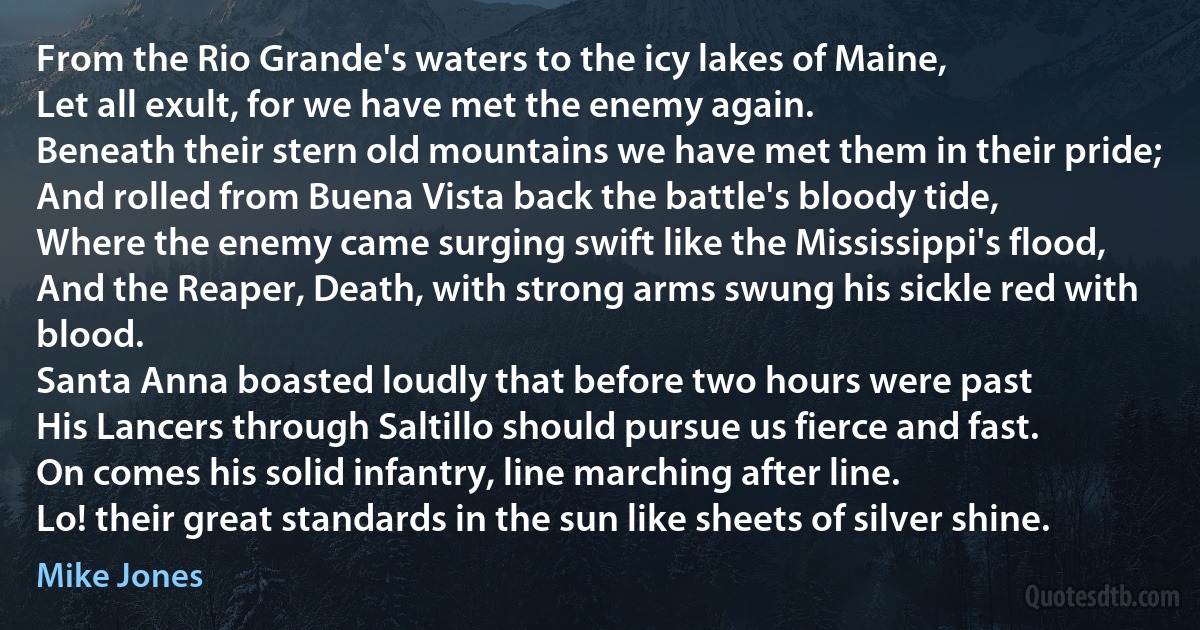 From the Rio Grande's waters to the icy lakes of Maine,
Let all exult, for we have met the enemy again.
Beneath their stern old mountains we have met them in their pride;
And rolled from Buena Vista back the battle's bloody tide,
Where the enemy came surging swift like the Mississippi's flood,
And the Reaper, Death, with strong arms swung his sickle red with blood.
Santa Anna boasted loudly that before two hours were past
His Lancers through Saltillo should pursue us fierce and fast.
On comes his solid infantry, line marching after line.
Lo! their great standards in the sun like sheets of silver shine. (Mike Jones)